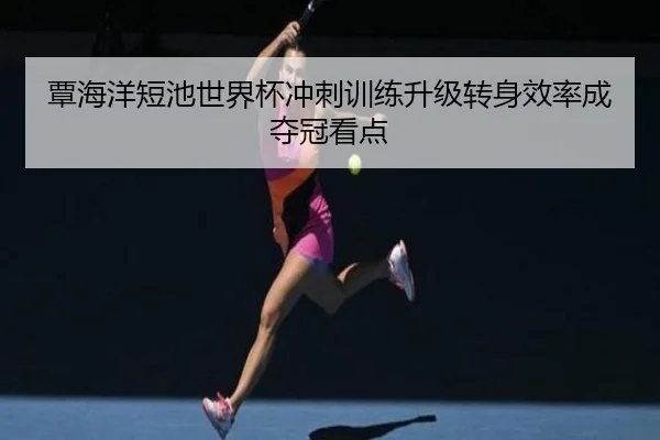 覃海洋短池世界杯冲刺训练升级转身效率成夺冠看点